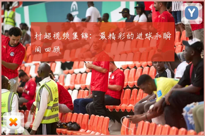 村超视频集锦：最精彩的进球和瞬间回顾